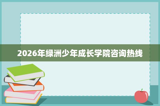 2026年绿洲少年成长学院咨询热线 2026年绿洲少年成长学院咨询热线