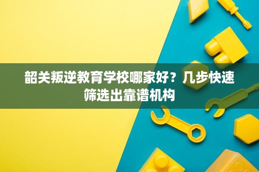 韶关叛逆教育学校哪家好?几步快速筛选出靠谱机构 韶关叛逆教育学校哪家好?几步快速筛选出靠谱机构