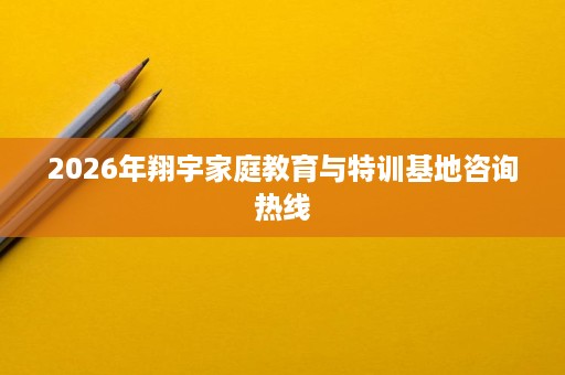 2026年翔宇家庭教育与特训基地咨询热线 2026年翔宇家庭教育与特训基地咨询热线