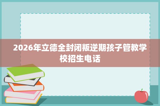 2026年立德全封闭叛逆期孩子管教学校招生电话 2026年立德全封闭叛逆期孩子管教学校招生电话