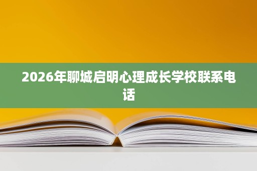 2026年聊城启明心理成长学校联系电话 2026年聊城启明心理成长学校联系电话