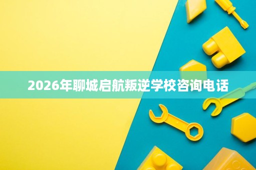 2026年聊城启航叛逆学校咨询电话 2026年聊城启航叛逆学校咨询电话