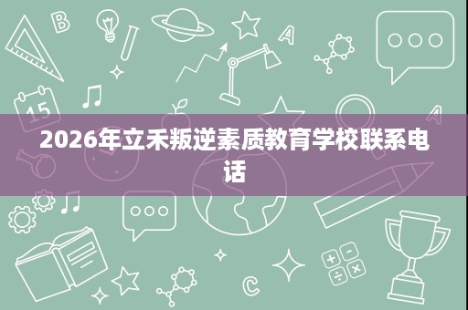 2026年立禾叛逆素质教育学校联系电话 2026年立禾叛逆素质教育学校联系电话