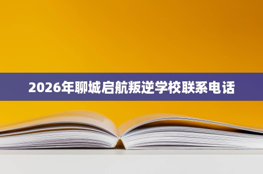 2026年聊城启航叛逆学校联系电话 2026年聊城启航叛逆学校联系电话