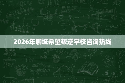 2026年聊城希望叛逆学校咨询热线