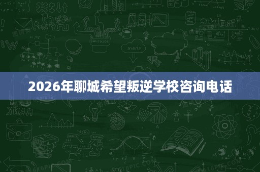 2026年聊城希望叛逆学校咨询电话 2026年聊城希望叛逆学校咨询电话