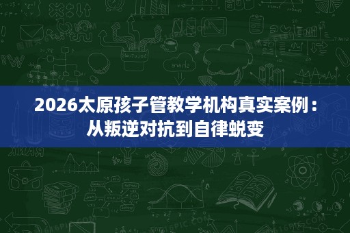2026太原孩子管教学机构真实案例:从叛逆对抗到自律蜕变 2026太原孩子管教学机构真实案例:从叛逆对抗到自律蜕变