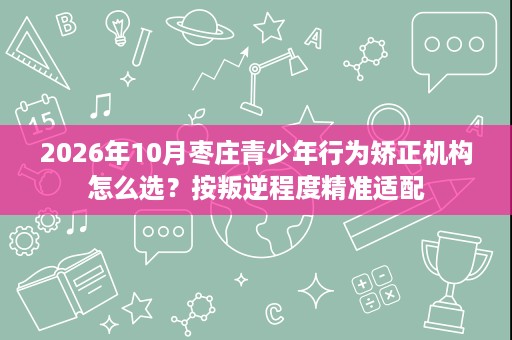 2026年10月枣庄青少年行为矫正机构怎么选？按叛逆程度精准适配