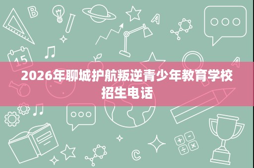 2026年聊城护航叛逆青少年教育学校招生电话 2026年聊城护航叛逆青少年教育学校招生电话