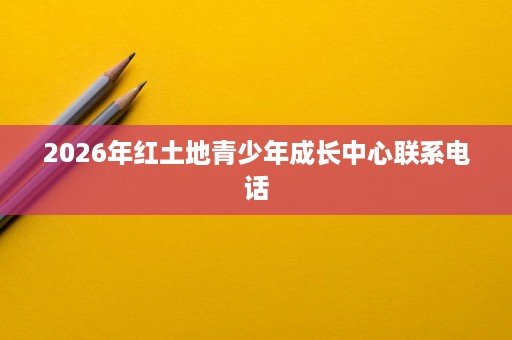 2026年红土地青少年成长中心联系电话 2026年红土地青少年成长中心联系电话