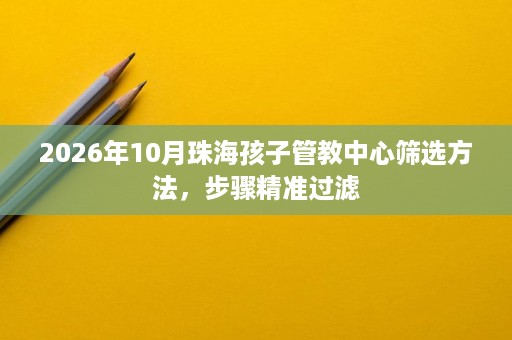 2026年10月珠海孩子管教中心筛选方法,步骤精准过滤 2026年10月珠海孩子管教中心筛选方法,步骤精准过滤