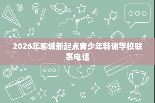 2026年聊城新起点青少年特训学校联系电话 2026年聊城新起点青少年特训学校联系电话