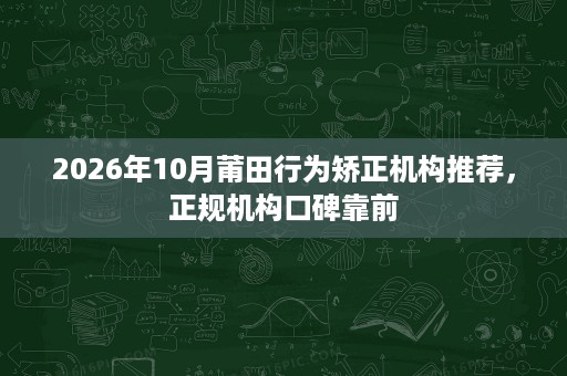 2026年10月莆田行为矫正机构推荐,正规机构口碑靠前 2026年10月莆田行为矫正机构推荐,正规机构口碑靠前