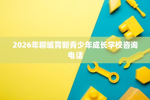 2026年聊城育新青少年成长学校咨询电话 2026年聊城育新青少年成长学校咨询电话