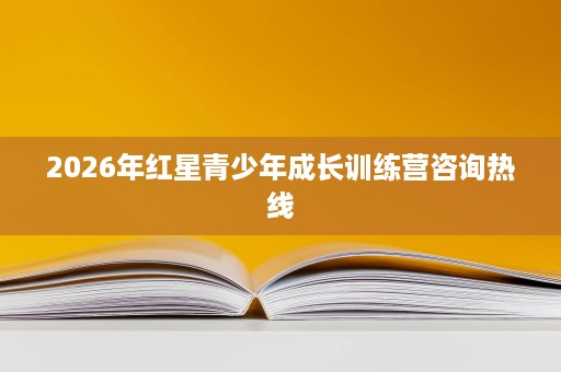 2026年红星青少年成长训练营咨询热线 2026年红星青少年成长训练营咨询热线