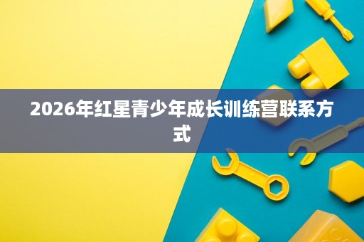 2026年红星青少年成长训练营联系方式 2026年红星青少年成长训练营联系方式