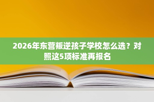 2026年东营叛逆孩子学校怎么选？对照这5项标准再报名