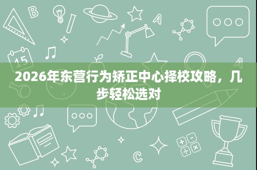 2026年东营行为矫正中心择校攻略，几步轻松选对