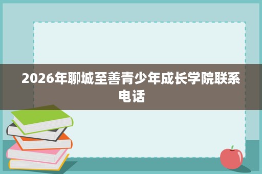2026年聊城至善青少年成长学院联系电话 2026年聊城至善青少年成长学院联系电话