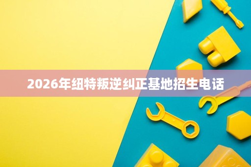 2026年纽特叛逆纠正基地招生电话 2026年纽特叛逆纠正基地招生电话