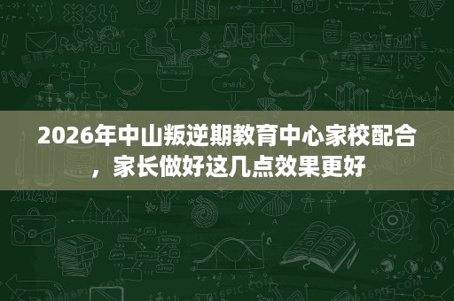 2026年中山叛逆期教育中心家校配合，家长做好这几点效果更好