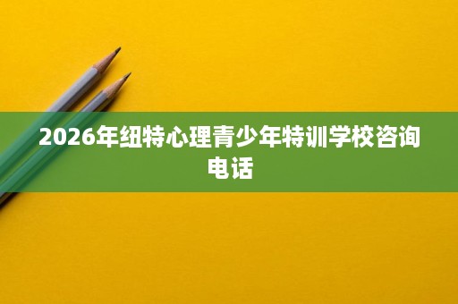 2026年纽特心理青少年特训学校咨询电话