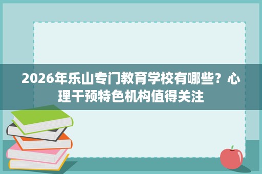 2026年乐山专门教育学校有哪些?心理干预特色机构值得关注 2026年乐山专门教育学校有哪些?心理干预特色机构值得关注