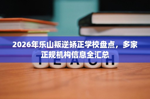 2026年乐山叛逆矫正学校盘点,多家正规机构信息全汇总 2026年乐山叛逆矫正学校盘点,多家正规机构信息全汇总