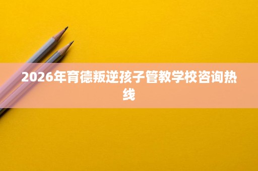 2026年育德叛逆孩子管教学校咨询热线
