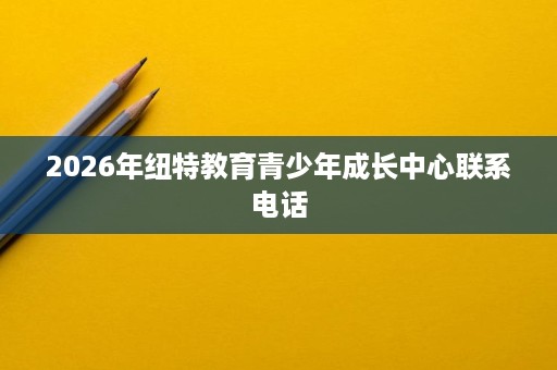 2026年纽特教育青少年成长中心联系电话 2026年纽特教育青少年成长中心联系电话