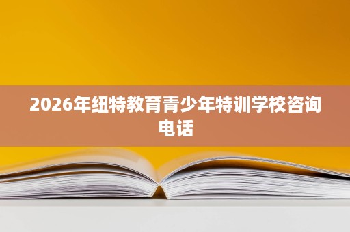 2026年纽特教育青少年特训学校咨询电话 2026年纽特教育青少年特训学校咨询电话