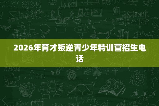 2026年育才叛逆青少年特训营招生电话 2026年育才叛逆青少年特训营招生电话