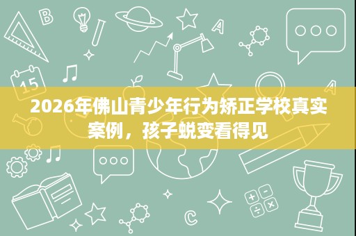 2026年佛山青少年行为矫正学校真实案例,孩子蜕变看得见 2026年佛山青少年行为矫正学校真实案例,孩子蜕变看得见