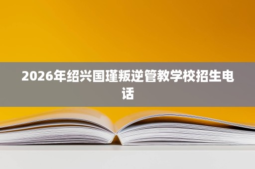 2026年绍兴国瑾叛逆管教学校招生电话 2026年绍兴国瑾叛逆管教学校招生电话