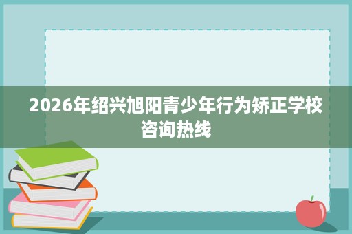 2026年绍兴旭阳青少年行为矫正学校咨询热线