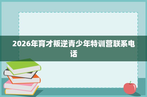 2026年育才叛逆青少年特训营联系电话 2026年育才叛逆青少年特训营联系电话