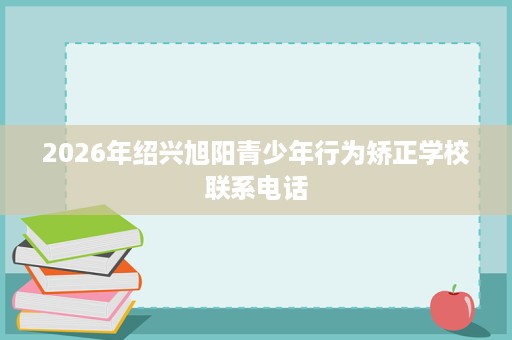 2026年绍兴旭阳青少年行为矫正学校联系电话 2026年绍兴旭阳青少年行为矫正学校联系电话