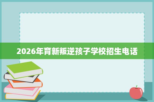 2026年育新叛逆孩子学校招生电话 2026年育新叛逆孩子学校招生电话
