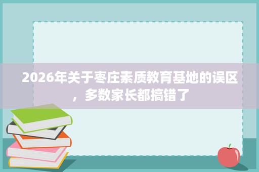 2026年关于枣庄素质教育基地的误区，多数家长都搞错了