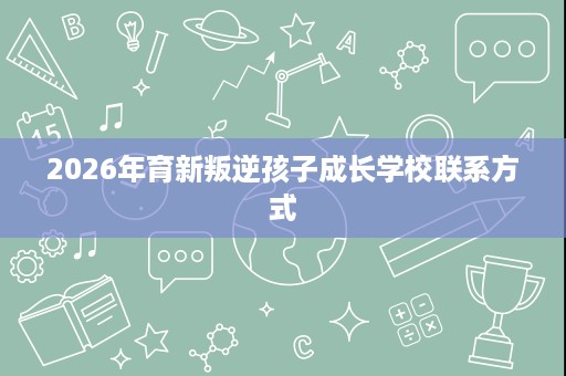 2026年育新叛逆孩子成长学校联系方式