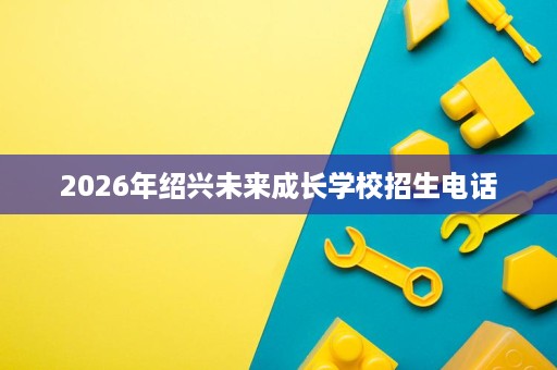 2026年绍兴未来成长学校招生电话 2026年绍兴未来成长学校招生电话