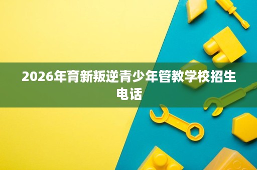 2026年育新叛逆青少年管教学校招生电话 2026年育新叛逆青少年管教学校招生电话