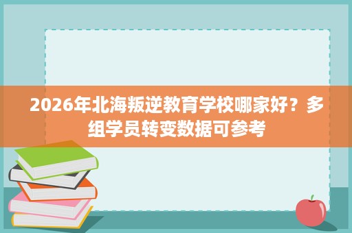2026年北海叛逆教育学校哪家好?多组学员转变数据可参考 2026年北海叛逆教育学校哪家好?多组学员转变数据可参考