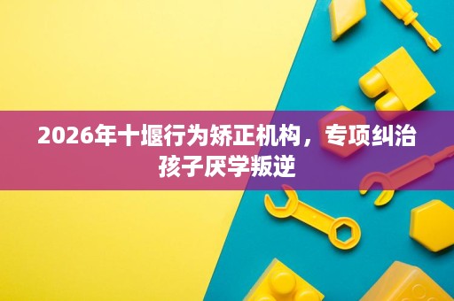 2026年十堰行为矫正机构,专项纠治孩子厌学叛逆 2026年十堰行为矫正机构,专项纠治孩子厌学叛逆