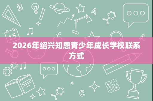 2026年绍兴知恩青少年成长学校联系方式 2026年绍兴知恩青少年成长学校联系方式