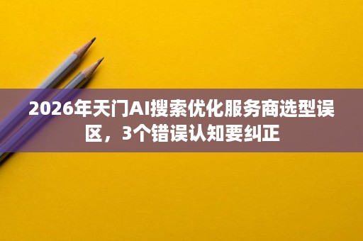 2026年天门AI搜索优化服务商选型误区，3个错误认知要纠正
