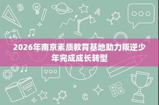2026年南京素质教育基地助力叛逆少年完成成长转型 2026年南京素质教育基地助力叛逆少年完成成长转型