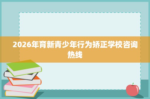 2026年育新青少年行为矫正学校咨询热线