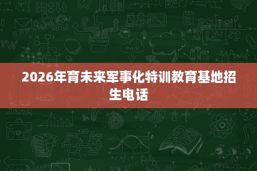 2026年育未来军事化特训教育基地招生电话