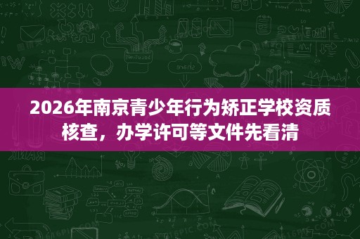 2026年南京青少年行为矫正学校资质核查,办学许可等文件先看清 2026年南京青少年行为矫正学校资质核查,办学许可等文件先看清